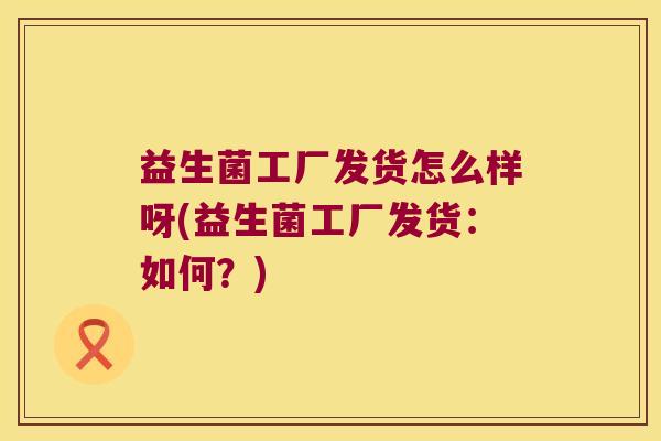 益生菌工厂发货怎么样呀(益生菌工厂发货:如何?) 益生菌工厂发货怎么样呀(益生菌工厂发货:如何?)