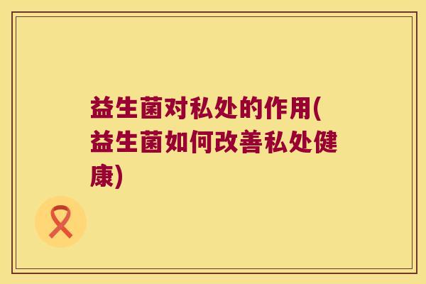益生菌对私处的作用(益生菌如何改善私处健康)