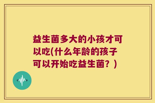 益生菌多大的小孩才可以吃(什么年龄的孩子可以开始吃益生菌？)