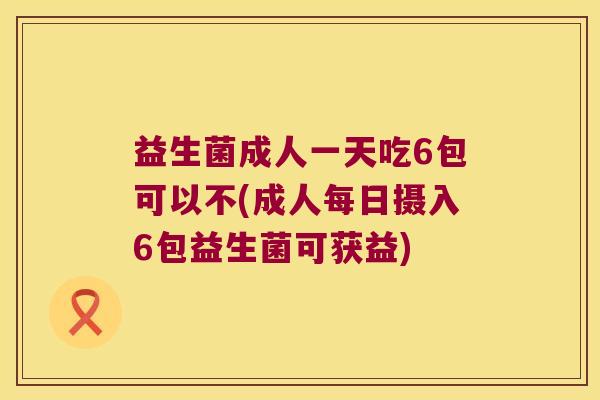 益生菌成人一天吃6包可以不(成人每日摄入6包益生菌可获益)