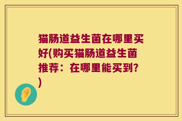 猫肠道益生菌在哪里买好(购买猫肠道益生菌推荐：在哪里能买到？)