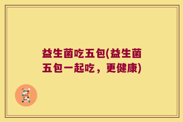 益生菌吃五包(益生菌五包一起吃,更健康) 益生菌吃五包(益生菌五包一起吃,更健康)