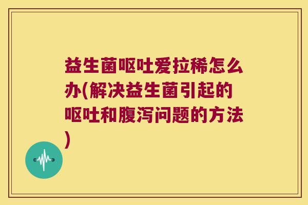 益生菌呕吐爱拉稀怎么办(解决益生菌引起的呕吐和腹泻问题的方法)