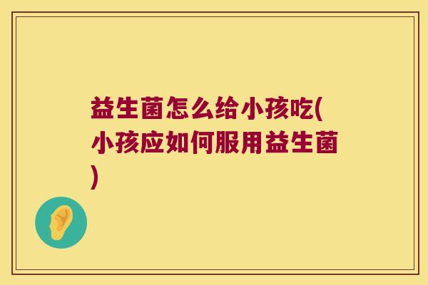 益生菌怎么给小孩吃(小孩应如何服用益生菌) 益生菌怎么给小孩吃(小孩应如何服用益生菌)