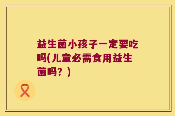 益生菌小孩子一定要吃吗(儿童必需食用益生菌吗？)