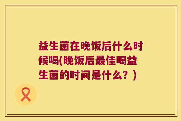 益生菌在晚饭后什么时候喝(晚饭后最佳喝益生菌的时间是什么？)