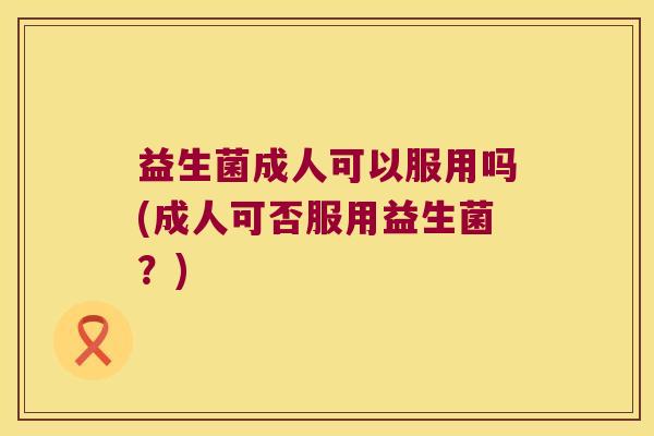 益生菌成人可以服用吗(成人可否服用益生菌？)