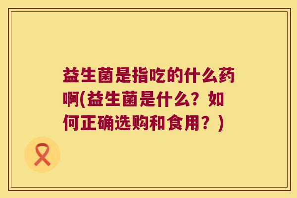 益生菌是指吃的什么药啊(益生菌是什么？如何正确选购和食用？)