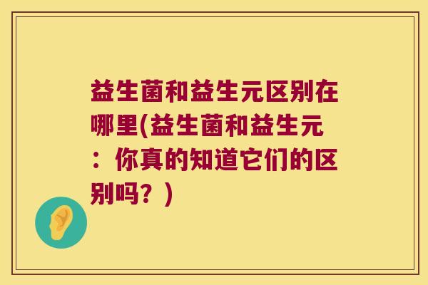 益生菌和益生元区别在哪里(益生菌和益生元：你真的知道它们的区别吗？)