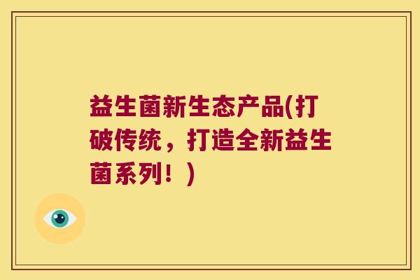 益生菌新生态产品(打破传统，打造全新益生菌系列！)