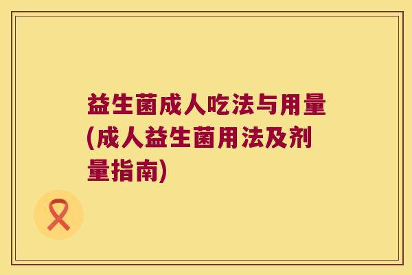 益生菌成人吃法与用量(成人益生菌用法及剂量指南) 益生菌成人吃法与用量(成人益生菌用法及剂量指南)