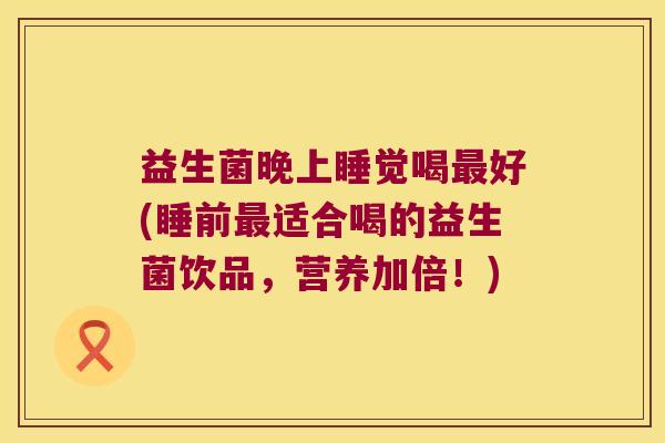 益生菌晚上睡觉喝好(睡前适合喝的益生菌饮品,营养加倍!) 益生菌晚上睡觉喝好(睡前适合喝的益生菌饮品,营养加倍!)