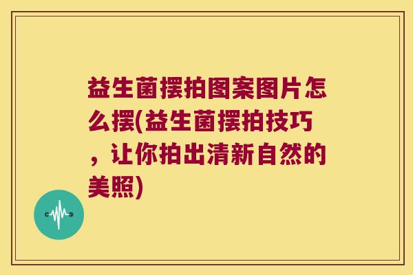 益生菌摆拍图案图片怎么摆(益生菌摆拍技巧,让你拍出清新自然的美照) 益生菌摆拍图案图片怎么摆(益生菌摆拍技巧,让你拍出清新自然的美照)