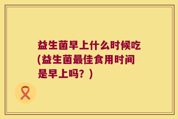 益生菌早上什么时候吃(益生菌最佳食用时间是早上吗？)