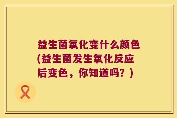 益生菌氧化变什么颜色(益生菌发生氧化反应后变色，你知道吗？)
