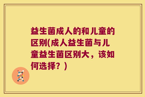 益生菌成人的和儿童的区别(成人益生菌与儿童益生菌区别大，该如何选择？)