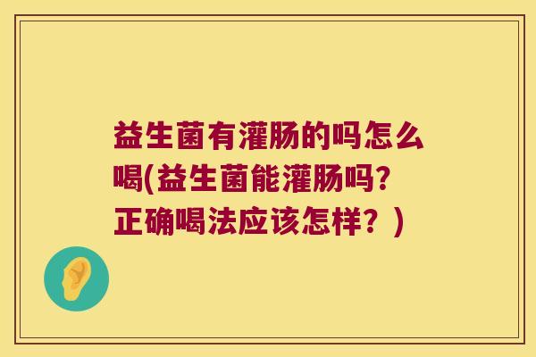 益生菌有灌肠的吗怎么喝(益生菌能灌肠吗?正确喝法应该怎样?) 益生菌有灌肠的吗怎么喝(益生菌能灌肠吗?正确喝法应该怎样?)