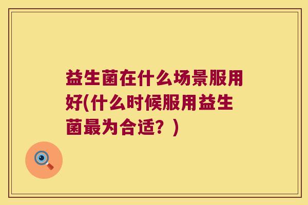 益生菌在什么场景服用好(什么时候服用益生菌最为合适？)