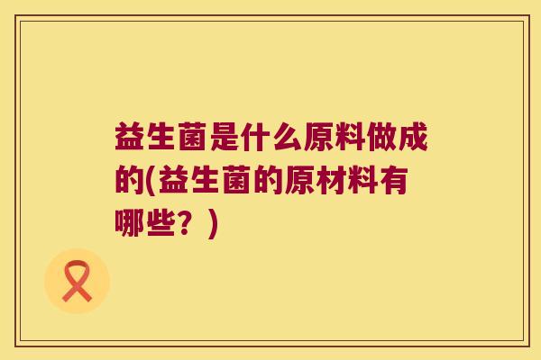 益生菌是什么原料做成的(益生菌的原材料有哪些？)