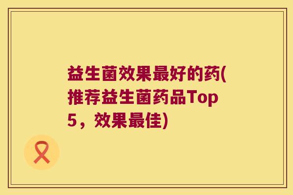 益生菌效果好的药(推荐益生菌药品Top5,效果佳) 益生菌效果好的药(推荐益生菌药品Top5,效果佳)