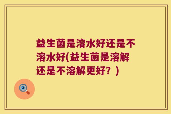 益生菌是溶水好还是不溶水好(益生菌是溶解还是不溶解更好？)