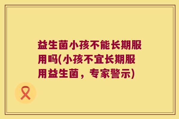 益生菌小孩不能长期服用吗(小孩不宜长期服用益生菌，专家警示)