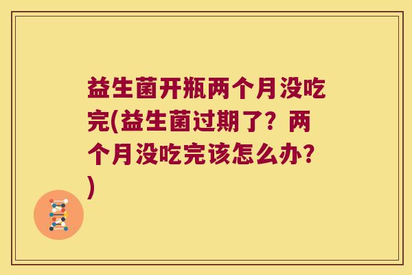 益生菌开瓶两个月没吃完(益生菌过期了？两个月没吃完该怎么办？)