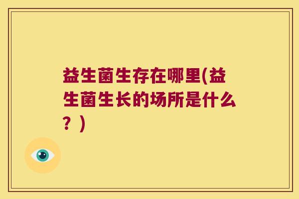 益生菌生存在哪里(益生菌生长的场所是什么？)