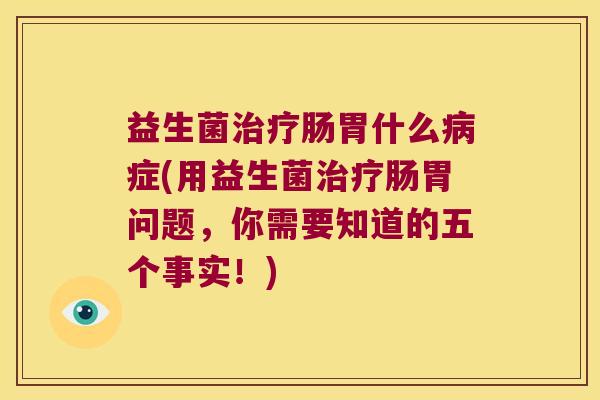 益生菌治疗肠胃什么病症(用益生菌治疗肠胃问题，你需要知道的五个事实！)