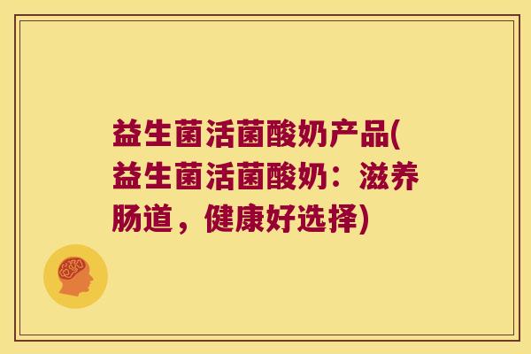 益生菌活菌酸奶产品(益生菌活菌酸奶：滋养肠道，健康好选择)