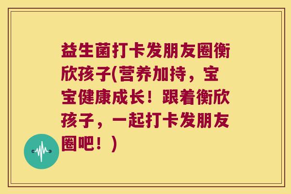 益生菌打卡发朋友圈衡欣孩子(营养加持，宝宝健康成长！跟着衡欣孩子，一起打卡发朋友圈吧！)