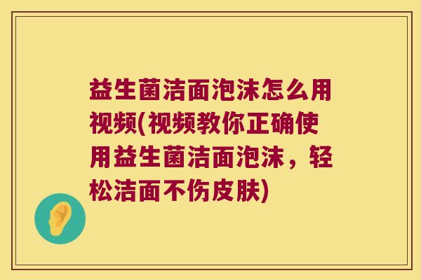 益生菌洁面泡沫怎么用视频(视频教你正确使用益生菌洁面泡沫，轻松洁面不伤皮肤)