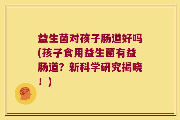 益生菌对孩子肠道好吗(孩子食用益生菌有益肠道?新科学研究揭晓!) 益生菌对孩子肠道好吗(孩子食用益生菌有益肠道?新科学研究揭晓!)