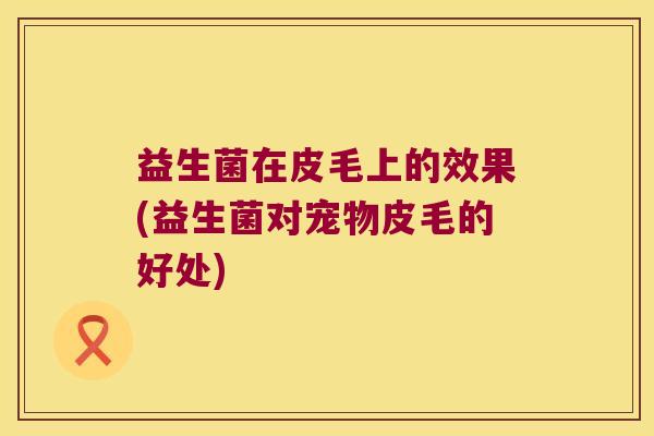 益生菌在皮毛上的效果(益生菌对宠物皮毛的好处) 益生菌在皮毛上的效果(益生菌对宠物皮毛的好处)