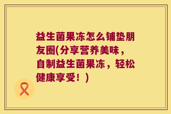 益生菌果冻怎么铺垫朋友圈(分享营养美味,自制益生菌果冻,轻松健康享受!) 益生菌果冻怎么铺垫朋友圈(分享营养美味,自制益生菌果冻,轻松健康享受!)