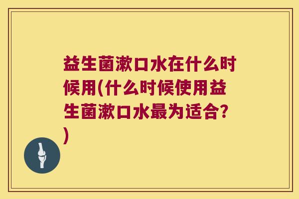 益生菌漱口水在什么时候用(什么时候使用益生菌漱口水最为适合？)