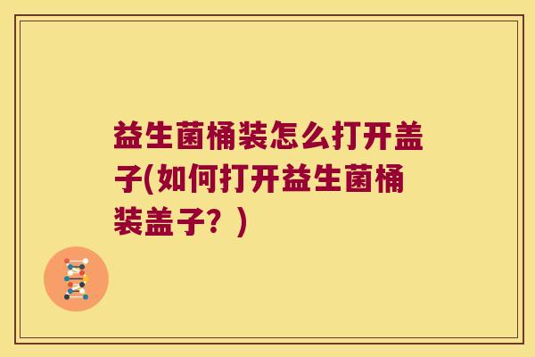 益生菌桶装怎么打开盖子(如何打开益生菌桶装盖子？)