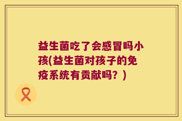 益生菌吃了会感冒吗小孩(益生菌对孩子的免疫系统有贡献吗？)