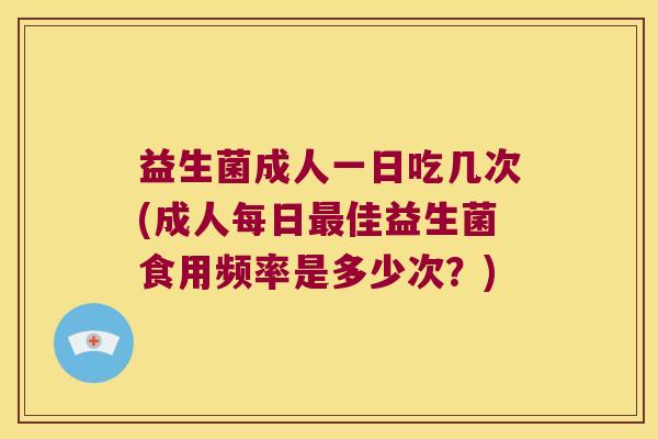 益生菌成人一日吃几次(成人每日最佳益生菌食用频率是多少次？)