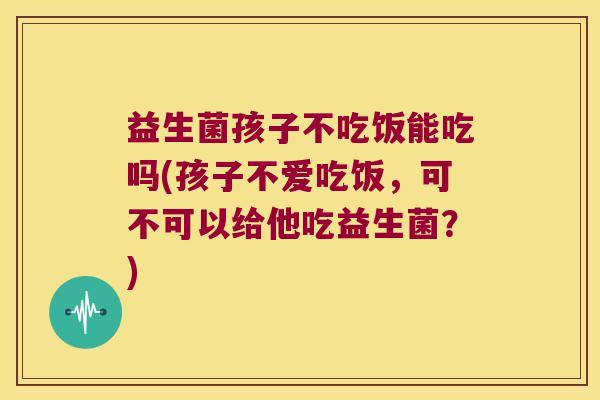 益生菌孩子不吃饭能吃吗(孩子不爱吃饭，可不可以给他吃益生菌？)