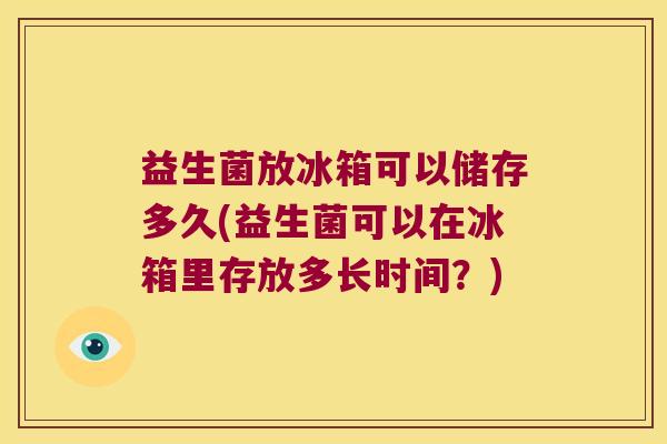 益生菌放冰箱可以储存多久(益生菌可以在冰箱里存放多长时间？)