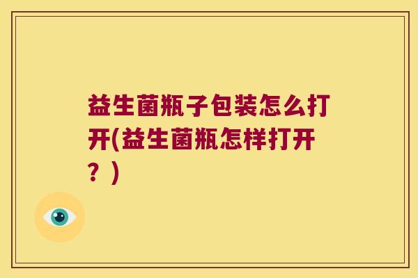 益生菌瓶子包装怎么打开(益生菌瓶怎样打开？)