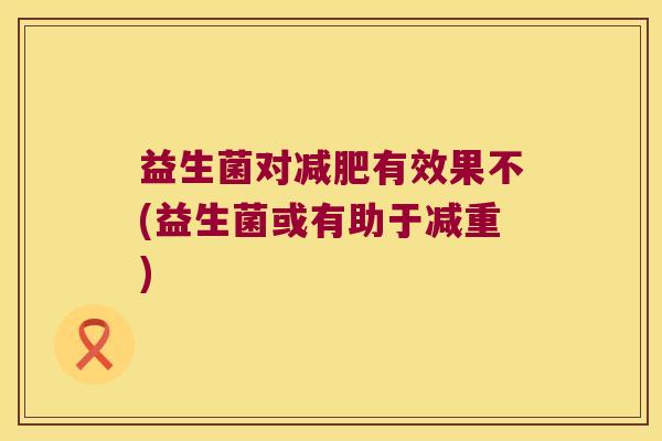 益生菌对有效果不(益生菌或有助于减重) 益生菌对有效果不(益生菌或有助于减重)