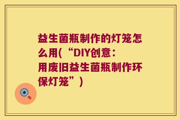 益生菌瓶制作的灯笼怎么用(“DIY创意：用废旧益生菌瓶制作环保灯笼”)
