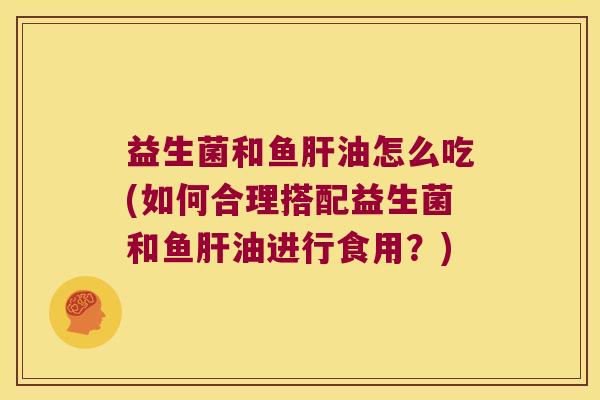 益生菌和鱼肝油怎么吃(如何合理搭配益生菌和鱼肝油进行食用？)