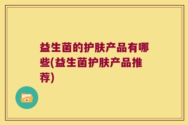 益生菌的护肤产品有哪些(益生菌护肤产品推荐)