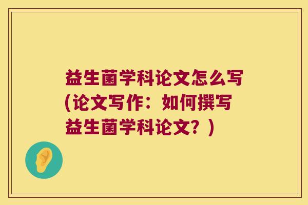 益生菌学科论文怎么写(论文写作：如何撰写益生菌学科论文？)