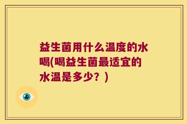 益生菌用什么温度的水喝(喝益生菌最适宜的水温是多少？)