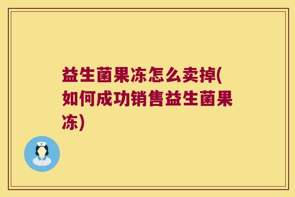 益生菌果冻怎么卖掉(如何成功销售益生菌果冻)