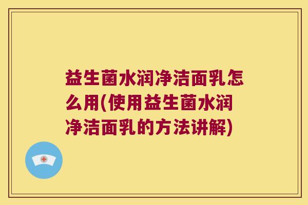 益生菌水润净洁面乳怎么用(使用益生菌水润净洁面乳的方法讲解)